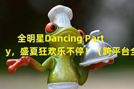 全明星Dancing Party，盛夏狂欢乐不停！（跨平台全明星对决，舞力大战全球玩家！）